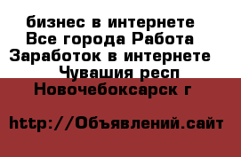 бизнес в интернете - Все города Работа » Заработок в интернете   . Чувашия респ.,Новочебоксарск г.